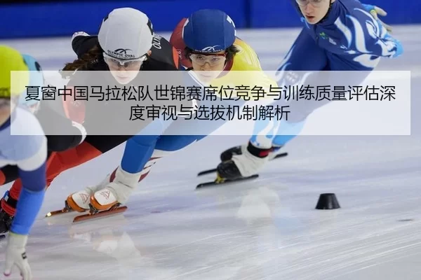 夏窗中国马拉松队世锦赛席位竞争与训练质量评估深度审视与选拔机制解析